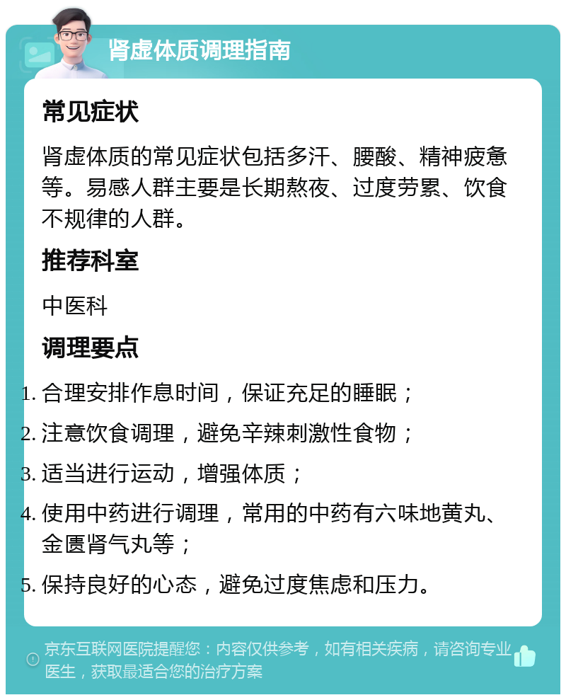 肾虚体质调理指南 常见症状 肾虚体质的常见症状包括多汗、腰酸、精神疲惫等。易感人群主要是长期熬夜、过度劳累、饮食不规律的人群。 推荐科室 中医科 调理要点 合理安排作息时间，保证充足的睡眠； 注意饮食调理，避免辛辣刺激性食物； 适当进行运动，增强体质； 使用中药进行调理，常用的中药有六味地黄丸、金匮肾气丸等； 保持良好的心态，避免过度焦虑和压力。