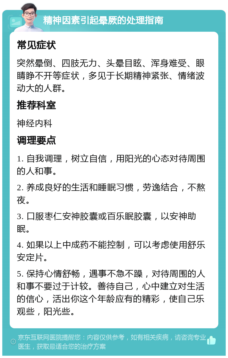 精神因素引起晕厥的处理指南 常见症状 突然晕倒、四肢无力、头晕目眩、浑身难受、眼睛睁不开等症状，多见于长期精神紧张、情绪波动大的人群。 推荐科室 神经内科 调理要点 1. 自我调理，树立自信，用阳光的心态对待周围的人和事。 2. 养成良好的生活和睡眠习惯，劳逸结合，不熬夜。 3. 口服枣仁安神胶囊或百乐眠胶囊，以安神助眠。 4. 如果以上中成药不能控制，可以考虑使用舒乐安定片。 5. 保持心情舒畅，遇事不急不躁，对待周围的人和事不要过于计较。善待自己，心中建立对生活的信心，活出你这个年龄应有的精彩，使自己乐观些，阳光些。