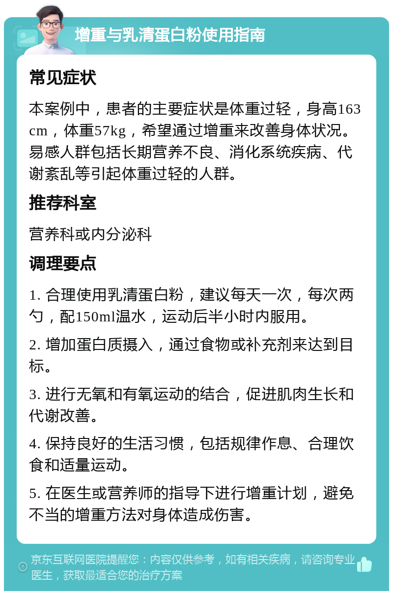 增重与乳清蛋白粉使用指南 常见症状 本案例中，患者的主要症状是体重过轻，身高163cm，体重57kg，希望通过增重来改善身体状况。易感人群包括长期营养不良、消化系统疾病、代谢紊乱等引起体重过轻的人群。 推荐科室 营养科或内分泌科 调理要点 1. 合理使用乳清蛋白粉，建议每天一次，每次两勺，配150ml温水，运动后半小时内服用。 2. 增加蛋白质摄入，通过食物或补充剂来达到目标。 3. 进行无氧和有氧运动的结合，促进肌肉生长和代谢改善。 4. 保持良好的生活习惯，包括规律作息、合理饮食和适量运动。 5. 在医生或营养师的指导下进行增重计划，避免不当的增重方法对身体造成伤害。