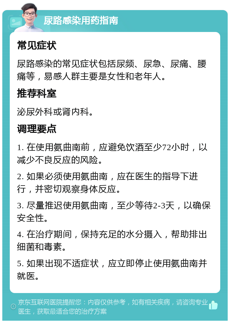 尿路感染用药指南 常见症状 尿路感染的常见症状包括尿频、尿急、尿痛、腰痛等，易感人群主要是女性和老年人。 推荐科室 泌尿外科或肾内科。 调理要点 1. 在使用氨曲南前，应避免饮酒至少72小时，以减少不良反应的风险。 2. 如果必须使用氨曲南，应在医生的指导下进行，并密切观察身体反应。 3. 尽量推迟使用氨曲南，至少等待2-3天，以确保安全性。 4. 在治疗期间，保持充足的水分摄入，帮助排出细菌和毒素。 5. 如果出现不适症状，应立即停止使用氨曲南并就医。