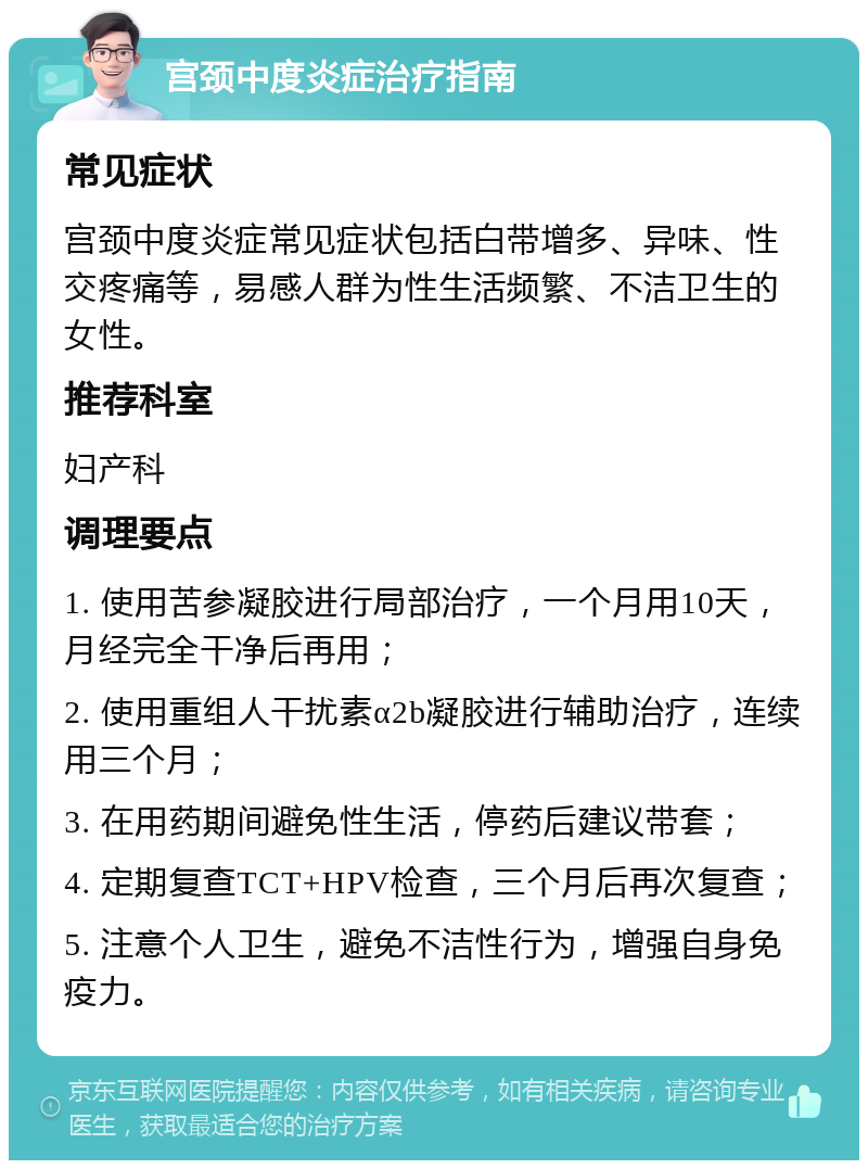 宫颈中度炎症治疗指南 常见症状 宫颈中度炎症常见症状包括白带增多、异味、性交疼痛等，易感人群为性生活频繁、不洁卫生的女性。 推荐科室 妇产科 调理要点 1. 使用苦参凝胶进行局部治疗，一个月用10天，月经完全干净后再用； 2. 使用重组人干扰素α2b凝胶进行辅助治疗，连续用三个月； 3. 在用药期间避免性生活，停药后建议带套； 4. 定期复查TCT+HPV检查，三个月后再次复查； 5. 注意个人卫生，避免不洁性行为，增强自身免疫力。