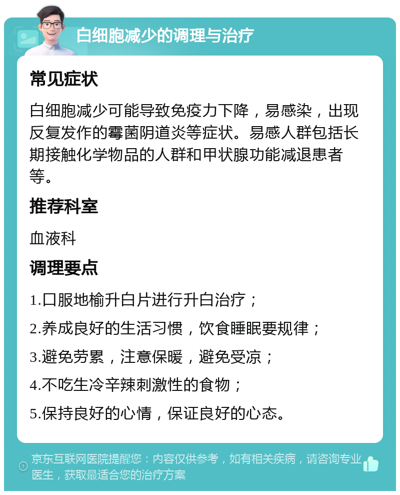 白细胞减少的调理与治疗 常见症状 白细胞减少可能导致免疫力下降，易感染，出现反复发作的霉菌阴道炎等症状。易感人群包括长期接触化学物品的人群和甲状腺功能减退患者等。 推荐科室 血液科 调理要点 1.口服地榆升白片进行升白治疗； 2.养成良好的生活习惯，饮食睡眠要规律； 3.避免劳累，注意保暖，避免受凉； 4.不吃生冷辛辣刺激性的食物； 5.保持良好的心情，保证良好的心态。