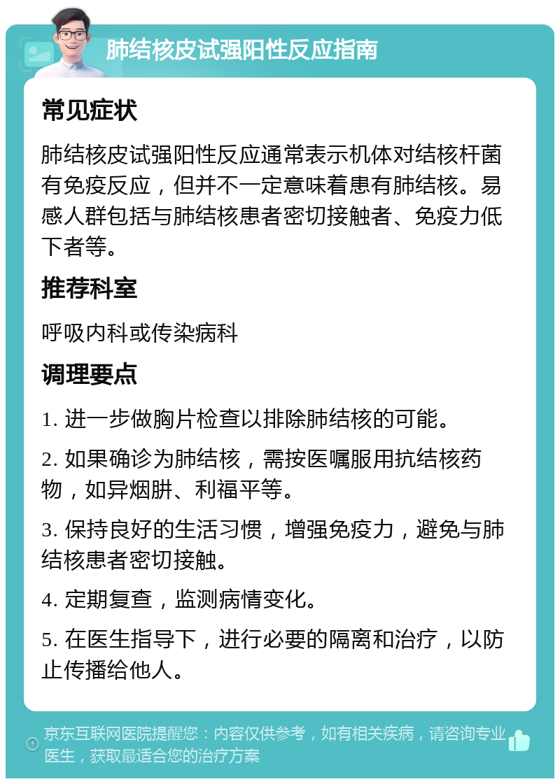 肺结核皮试强阳性反应指南 常见症状 肺结核皮试强阳性反应通常表示机体对结核杆菌有免疫反应，但并不一定意味着患有肺结核。易感人群包括与肺结核患者密切接触者、免疫力低下者等。 推荐科室 呼吸内科或传染病科 调理要点 1. 进一步做胸片检查以排除肺结核的可能。 2. 如果确诊为肺结核，需按医嘱服用抗结核药物，如异烟肼、利福平等。 3. 保持良好的生活习惯，增强免疫力，避免与肺结核患者密切接触。 4. 定期复查，监测病情变化。 5. 在医生指导下，进行必要的隔离和治疗，以防止传播给他人。