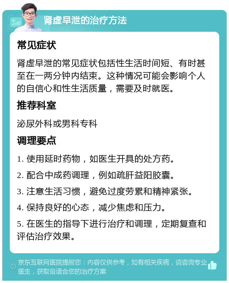 肾虚早泄的治疗方法 常见症状 肾虚早泄的常见症状包括性生活时间短、有时甚至在一两分钟内结束。这种情况可能会影响个人的自信心和性生活质量，需要及时就医。 推荐科室 泌尿外科或男科专科 调理要点 1. 使用延时药物，如医生开具的处方药。 2. 配合中成药调理，例如疏肝益阳胶囊。 3. 注意生活习惯，避免过度劳累和精神紧张。 4. 保持良好的心态，减少焦虑和压力。 5. 在医生的指导下进行治疗和调理，定期复查和评估治疗效果。