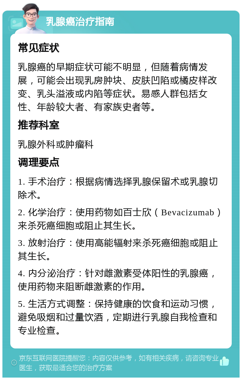 乳腺癌治疗指南 常见症状 乳腺癌的早期症状可能不明显，但随着病情发展，可能会出现乳房肿块、皮肤凹陷或橘皮样改变、乳头溢液或内陷等症状。易感人群包括女性、年龄较大者、有家族史者等。 推荐科室 乳腺外科或肿瘤科 调理要点 1. 手术治疗：根据病情选择乳腺保留术或乳腺切除术。 2. 化学治疗：使用药物如百士欣（Bevacizumab）来杀死癌细胞或阻止其生长。 3. 放射治疗：使用高能辐射来杀死癌细胞或阻止其生长。 4. 内分泌治疗：针对雌激素受体阳性的乳腺癌，使用药物来阻断雌激素的作用。 5. 生活方式调整：保持健康的饮食和运动习惯，避免吸烟和过量饮酒，定期进行乳腺自我检查和专业检查。