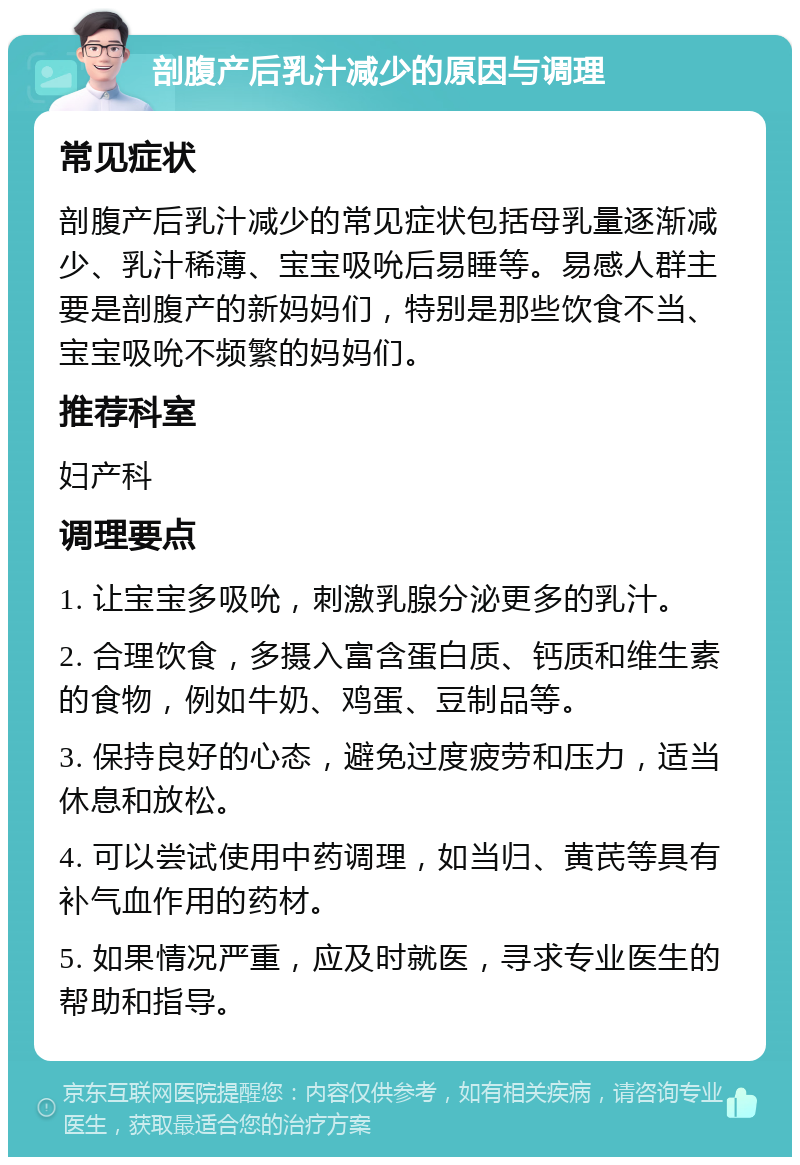 剖腹产后乳汁减少的原因与调理 常见症状 剖腹产后乳汁减少的常见症状包括母乳量逐渐减少、乳汁稀薄、宝宝吸吮后易睡等。易感人群主要是剖腹产的新妈妈们，特别是那些饮食不当、宝宝吸吮不频繁的妈妈们。 推荐科室 妇产科 调理要点 1. 让宝宝多吸吮，刺激乳腺分泌更多的乳汁。 2. 合理饮食，多摄入富含蛋白质、钙质和维生素的食物，例如牛奶、鸡蛋、豆制品等。 3. 保持良好的心态，避免过度疲劳和压力，适当休息和放松。 4. 可以尝试使用中药调理，如当归、黄芪等具有补气血作用的药材。 5. 如果情况严重，应及时就医，寻求专业医生的帮助和指导。