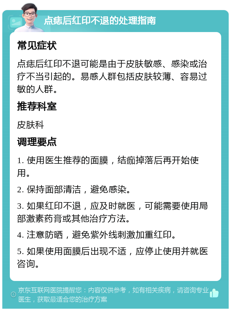 点痣后红印不退的处理指南 常见症状 点痣后红印不退可能是由于皮肤敏感、感染或治疗不当引起的。易感人群包括皮肤较薄、容易过敏的人群。 推荐科室 皮肤科 调理要点 1. 使用医生推荐的面膜，结痂掉落后再开始使用。 2. 保持面部清洁，避免感染。 3. 如果红印不退，应及时就医，可能需要使用局部激素药膏或其他治疗方法。 4. 注意防晒，避免紫外线刺激加重红印。 5. 如果使用面膜后出现不适，应停止使用并就医咨询。