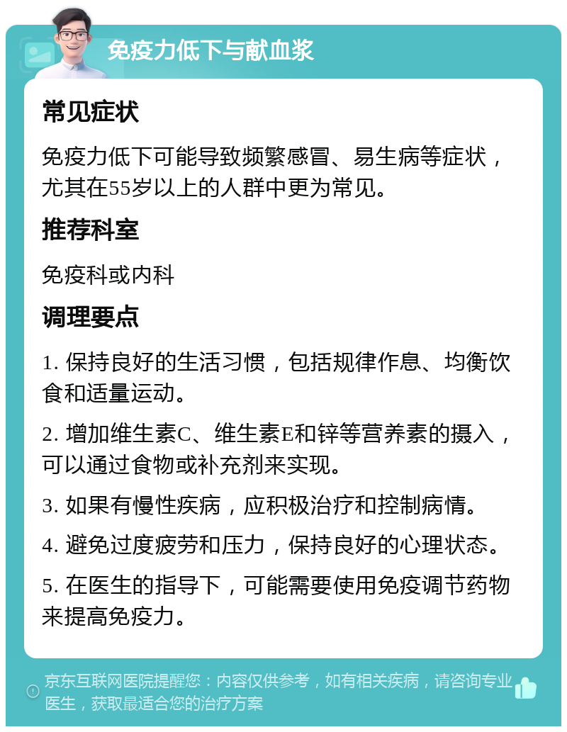 免疫力低下与献血浆 常见症状 免疫力低下可能导致频繁感冒、易生病等症状，尤其在55岁以上的人群中更为常见。 推荐科室 免疫科或内科 调理要点 1. 保持良好的生活习惯，包括规律作息、均衡饮食和适量运动。 2. 增加维生素C、维生素E和锌等营养素的摄入，可以通过食物或补充剂来实现。 3. 如果有慢性疾病，应积极治疗和控制病情。 4. 避免过度疲劳和压力，保持良好的心理状态。 5. 在医生的指导下，可能需要使用免疫调节药物来提高免疫力。