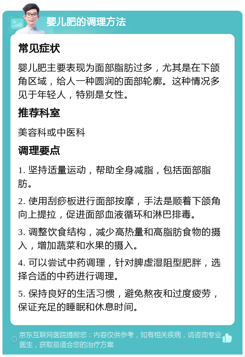 婴儿肥的调理方法 常见症状 婴儿肥主要表现为面部脂肪过多，尤其是在下颌角区域，给人一种圆润的面部轮廓。这种情况多见于年轻人，特别是女性。 推荐科室 美容科或中医科 调理要点 1. 坚持适量运动，帮助全身减脂，包括面部脂肪。 2. 使用刮痧板进行面部按摩，手法是顺着下颌角向上提拉，促进面部血液循环和淋巴排毒。 3. 调整饮食结构，减少高热量和高脂肪食物的摄入，增加蔬菜和水果的摄入。 4. 可以尝试中药调理，针对脾虚湿阻型肥胖，选择合适的中药进行调理。 5. 保持良好的生活习惯，避免熬夜和过度疲劳，保证充足的睡眠和休息时间。