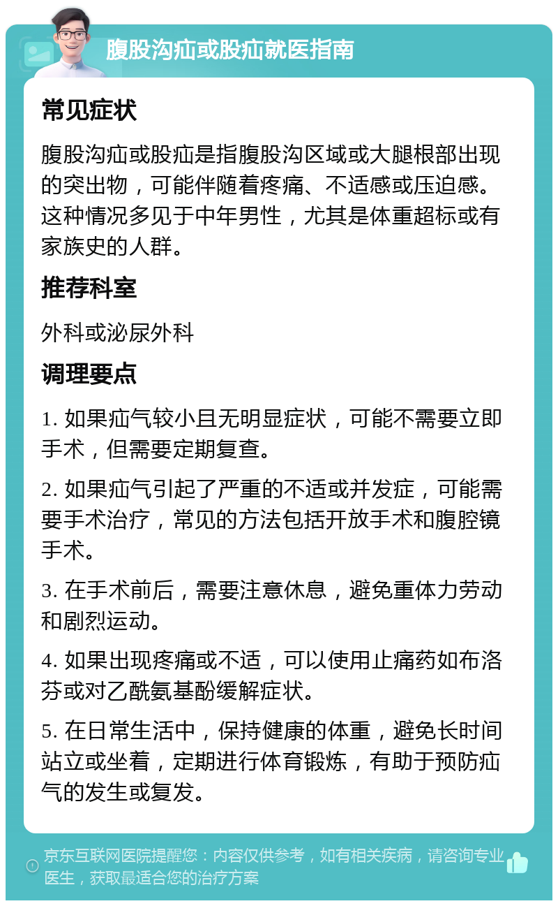 腹股沟疝或股疝就医指南 常见症状 腹股沟疝或股疝是指腹股沟区域或大腿根部出现的突出物，可能伴随着疼痛、不适感或压迫感。这种情况多见于中年男性，尤其是体重超标或有家族史的人群。 推荐科室 外科或泌尿外科 调理要点 1. 如果疝气较小且无明显症状，可能不需要立即手术，但需要定期复查。 2. 如果疝气引起了严重的不适或并发症，可能需要手术治疗，常见的方法包括开放手术和腹腔镜手术。 3. 在手术前后，需要注意休息，避免重体力劳动和剧烈运动。 4. 如果出现疼痛或不适，可以使用止痛药如布洛芬或对乙酰氨基酚缓解症状。 5. 在日常生活中，保持健康的体重，避免长时间站立或坐着，定期进行体育锻炼，有助于预防疝气的发生或复发。