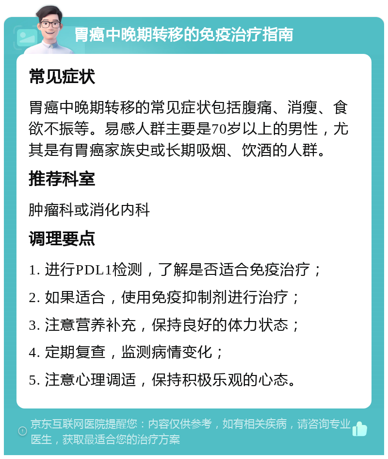 胃癌中晚期转移的免疫治疗指南 常见症状 胃癌中晚期转移的常见症状包括腹痛、消瘦、食欲不振等。易感人群主要是70岁以上的男性，尤其是有胃癌家族史或长期吸烟、饮酒的人群。 推荐科室 肿瘤科或消化内科 调理要点 1. 进行PDL1检测，了解是否适合免疫治疗； 2. 如果适合，使用免疫抑制剂进行治疗； 3. 注意营养补充，保持良好的体力状态； 4. 定期复查，监测病情变化； 5. 注意心理调适，保持积极乐观的心态。