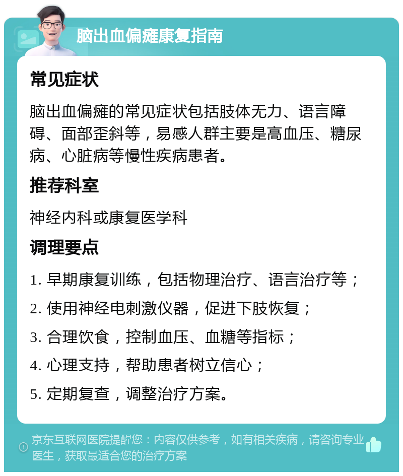 脑出血偏瘫康复指南 常见症状 脑出血偏瘫的常见症状包括肢体无力、语言障碍、面部歪斜等，易感人群主要是高血压、糖尿病、心脏病等慢性疾病患者。 推荐科室 神经内科或康复医学科 调理要点 1. 早期康复训练，包括物理治疗、语言治疗等； 2. 使用神经电刺激仪器，促进下肢恢复； 3. 合理饮食，控制血压、血糖等指标； 4. 心理支持，帮助患者树立信心； 5. 定期复查，调整治疗方案。