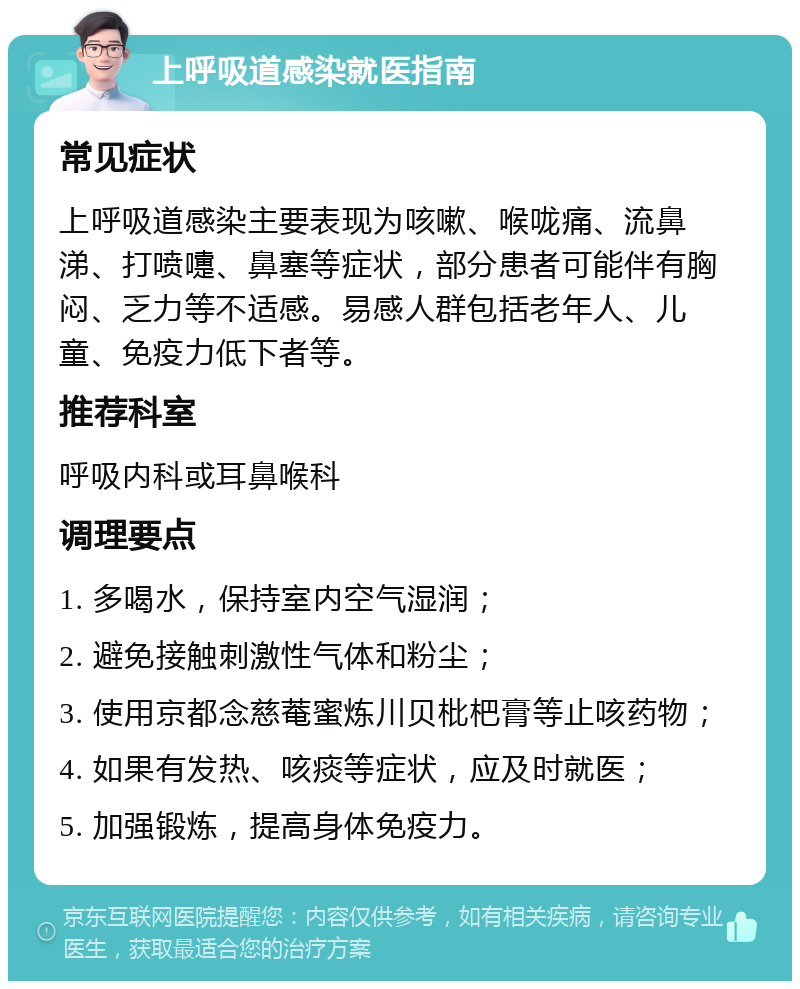 上呼吸道感染就医指南 常见症状 上呼吸道感染主要表现为咳嗽、喉咙痛、流鼻涕、打喷嚏、鼻塞等症状，部分患者可能伴有胸闷、乏力等不适感。易感人群包括老年人、儿童、免疫力低下者等。 推荐科室 呼吸内科或耳鼻喉科 调理要点 1. 多喝水，保持室内空气湿润； 2. 避免接触刺激性气体和粉尘； 3. 使用京都念慈菴蜜炼川贝枇杷膏等止咳药物； 4. 如果有发热、咳痰等症状，应及时就医； 5. 加强锻炼，提高身体免疫力。