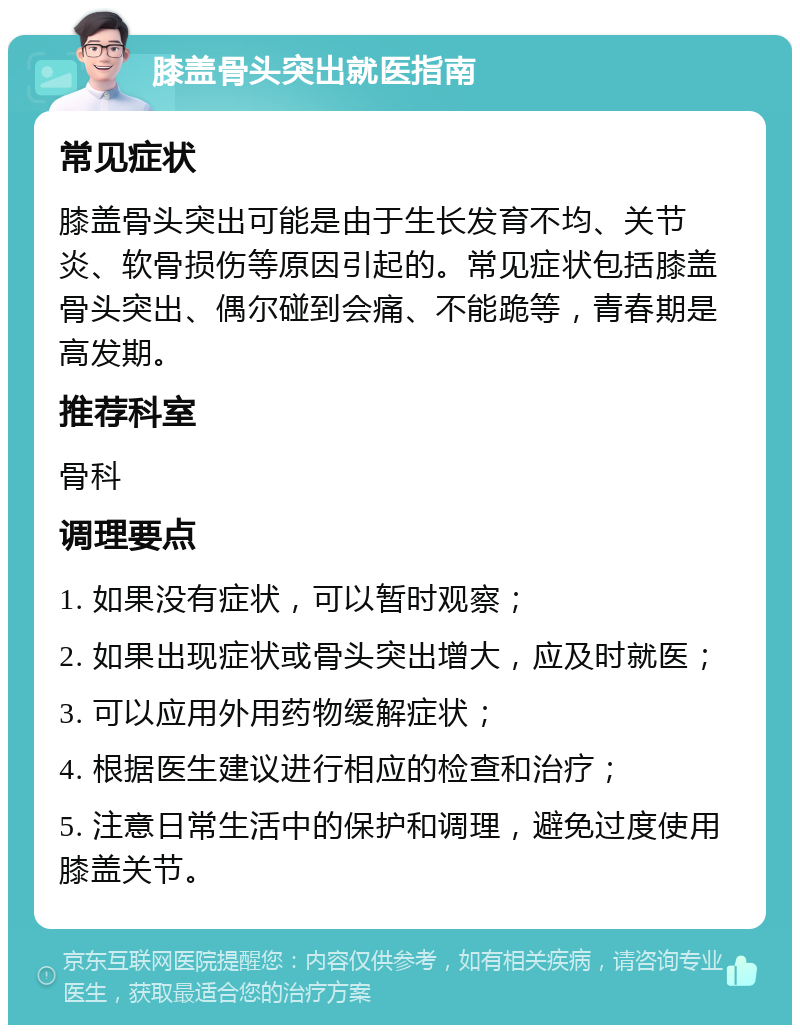 膝盖骨头突出就医指南 常见症状 膝盖骨头突出可能是由于生长发育不均、关节炎、软骨损伤等原因引起的。常见症状包括膝盖骨头突出、偶尔碰到会痛、不能跪等，青春期是高发期。 推荐科室 骨科 调理要点 1. 如果没有症状，可以暂时观察； 2. 如果出现症状或骨头突出增大，应及时就医； 3. 可以应用外用药物缓解症状； 4. 根据医生建议进行相应的检查和治疗； 5. 注意日常生活中的保护和调理，避免过度使用膝盖关节。