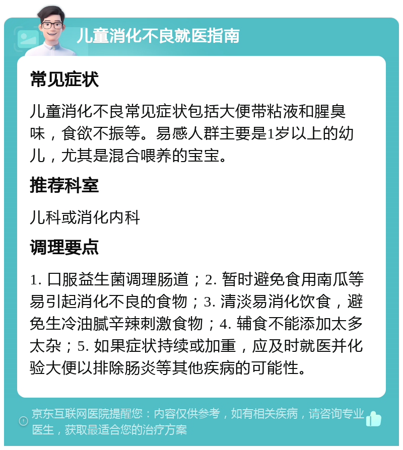 儿童消化不良就医指南 常见症状 儿童消化不良常见症状包括大便带粘液和腥臭味，食欲不振等。易感人群主要是1岁以上的幼儿，尤其是混合喂养的宝宝。 推荐科室 儿科或消化内科 调理要点 1. 口服益生菌调理肠道；2. 暂时避免食用南瓜等易引起消化不良的食物；3. 清淡易消化饮食，避免生冷油腻辛辣刺激食物；4. 辅食不能添加太多太杂；5. 如果症状持续或加重，应及时就医并化验大便以排除肠炎等其他疾病的可能性。