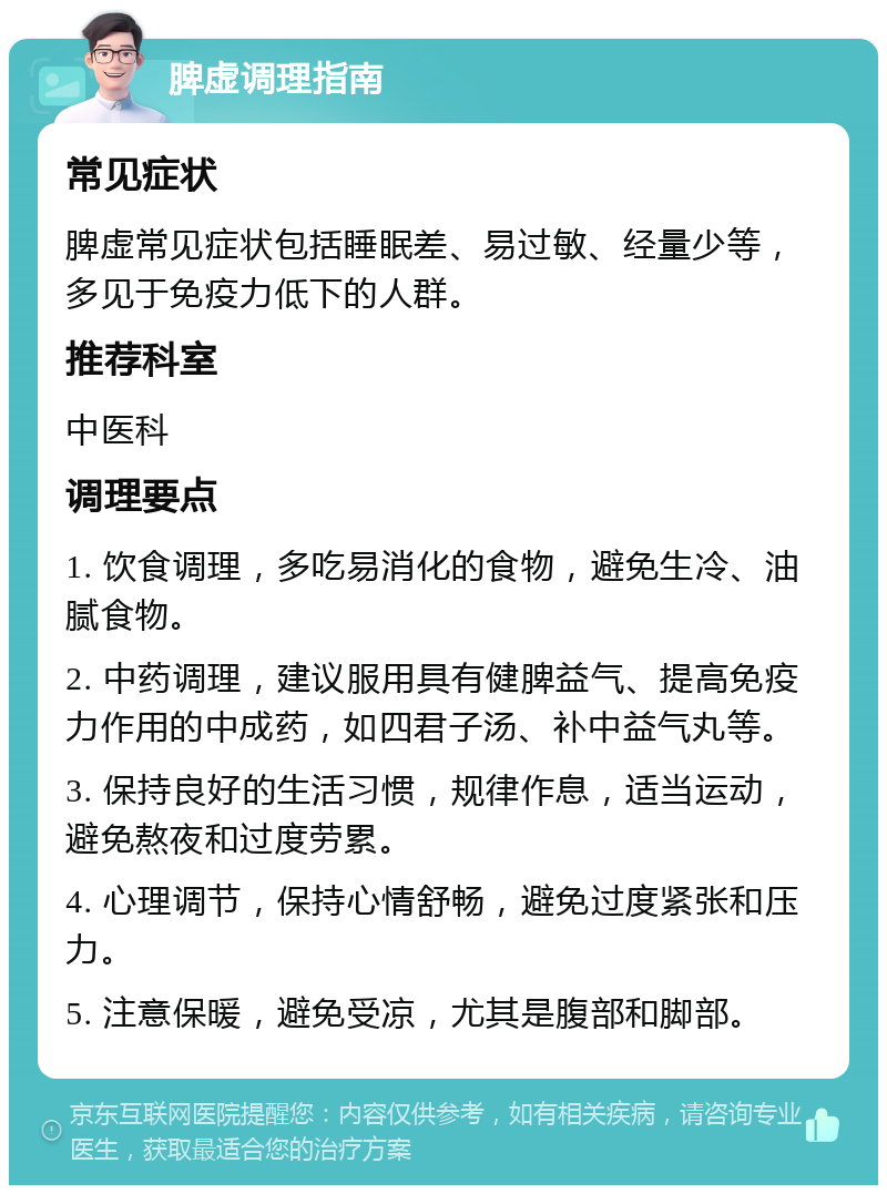 脾虚调理指南 常见症状 脾虚常见症状包括睡眠差、易过敏、经量少等，多见于免疫力低下的人群。 推荐科室 中医科 调理要点 1. 饮食调理，多吃易消化的食物，避免生冷、油腻食物。 2. 中药调理，建议服用具有健脾益气、提高免疫力作用的中成药，如四君子汤、补中益气丸等。 3. 保持良好的生活习惯，规律作息，适当运动，避免熬夜和过度劳累。 4. 心理调节，保持心情舒畅，避免过度紧张和压力。 5. 注意保暖，避免受凉，尤其是腹部和脚部。