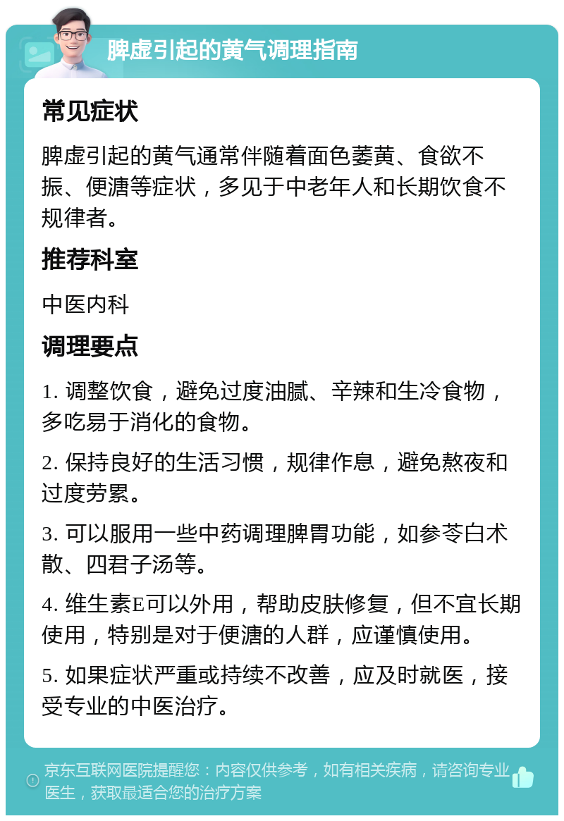 脾虚引起的黄气调理指南 常见症状 脾虚引起的黄气通常伴随着面色萎黄、食欲不振、便溏等症状，多见于中老年人和长期饮食不规律者。 推荐科室 中医内科 调理要点 1. 调整饮食，避免过度油腻、辛辣和生冷食物，多吃易于消化的食物。 2. 保持良好的生活习惯，规律作息，避免熬夜和过度劳累。 3. 可以服用一些中药调理脾胃功能，如参苓白术散、四君子汤等。 4. 维生素E可以外用，帮助皮肤修复，但不宜长期使用，特别是对于便溏的人群，应谨慎使用。 5. 如果症状严重或持续不改善，应及时就医，接受专业的中医治疗。