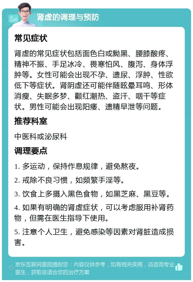 肾虚的调理与预防 常见症状 肾虚的常见症状包括面色白或黝黑、腰膝酸疼、精神不振、手足冰冷、畏寒怕风、腹泻、身体浮肿等。女性可能会出现不孕、遗尿、浮肿、性欲低下等症状。肾阴虚还可能伴随眩晕耳鸣、形体消瘦、失眠多梦、颧红潮热、盗汗、咽干等症状。男性可能会出现阳痿、遗精早泄等问题。 推荐科室 中医科或泌尿科 调理要点 1. 多运动，保持作息规律，避免熬夜。 2. 戒除不良习惯，如频繁手淫等。 3. 饮食上多摄入黑色食物，如黑芝麻、黑豆等。 4. 如果有明确的肾虚症状，可以考虑服用补肾药物，但需在医生指导下使用。 5. 注意个人卫生，避免感染等因素对肾脏造成损害。