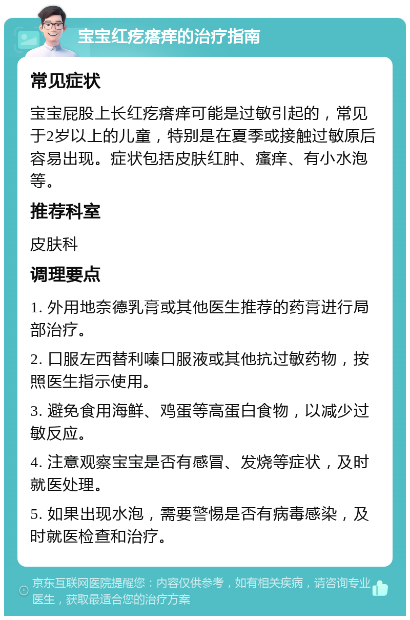 宝宝红疙瘩痒的治疗指南 常见症状 宝宝屁股上长红疙瘩痒可能是过敏引起的，常见于2岁以上的儿童，特别是在夏季或接触过敏原后容易出现。症状包括皮肤红肿、瘙痒、有小水泡等。 推荐科室 皮肤科 调理要点 1. 外用地奈德乳膏或其他医生推荐的药膏进行局部治疗。 2. 口服左西替利嗪口服液或其他抗过敏药物，按照医生指示使用。 3. 避免食用海鲜、鸡蛋等高蛋白食物，以减少过敏反应。 4. 注意观察宝宝是否有感冒、发烧等症状，及时就医处理。 5. 如果出现水泡，需要警惕是否有病毒感染，及时就医检查和治疗。