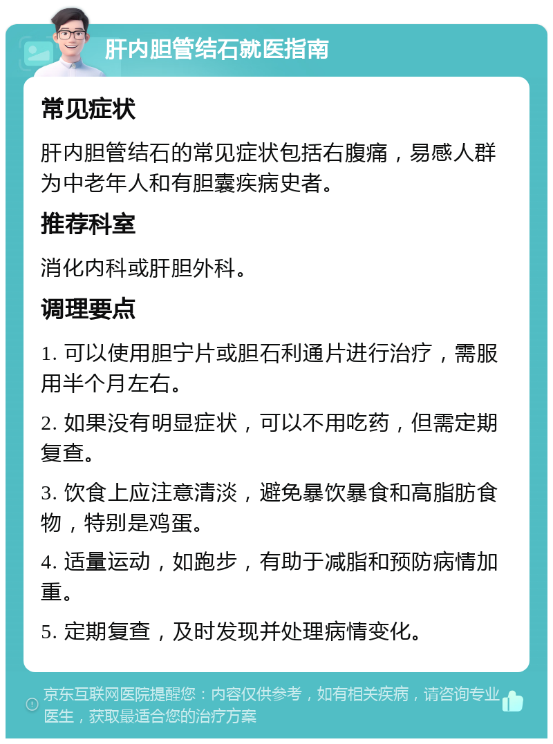 肝内胆管结石就医指南 常见症状 肝内胆管结石的常见症状包括右腹痛，易感人群为中老年人和有胆囊疾病史者。 推荐科室 消化内科或肝胆外科。 调理要点 1. 可以使用胆宁片或胆石利通片进行治疗，需服用半个月左右。 2. 如果没有明显症状，可以不用吃药，但需定期复查。 3. 饮食上应注意清淡，避免暴饮暴食和高脂肪食物，特别是鸡蛋。 4. 适量运动，如跑步，有助于减脂和预防病情加重。 5. 定期复查，及时发现并处理病情变化。