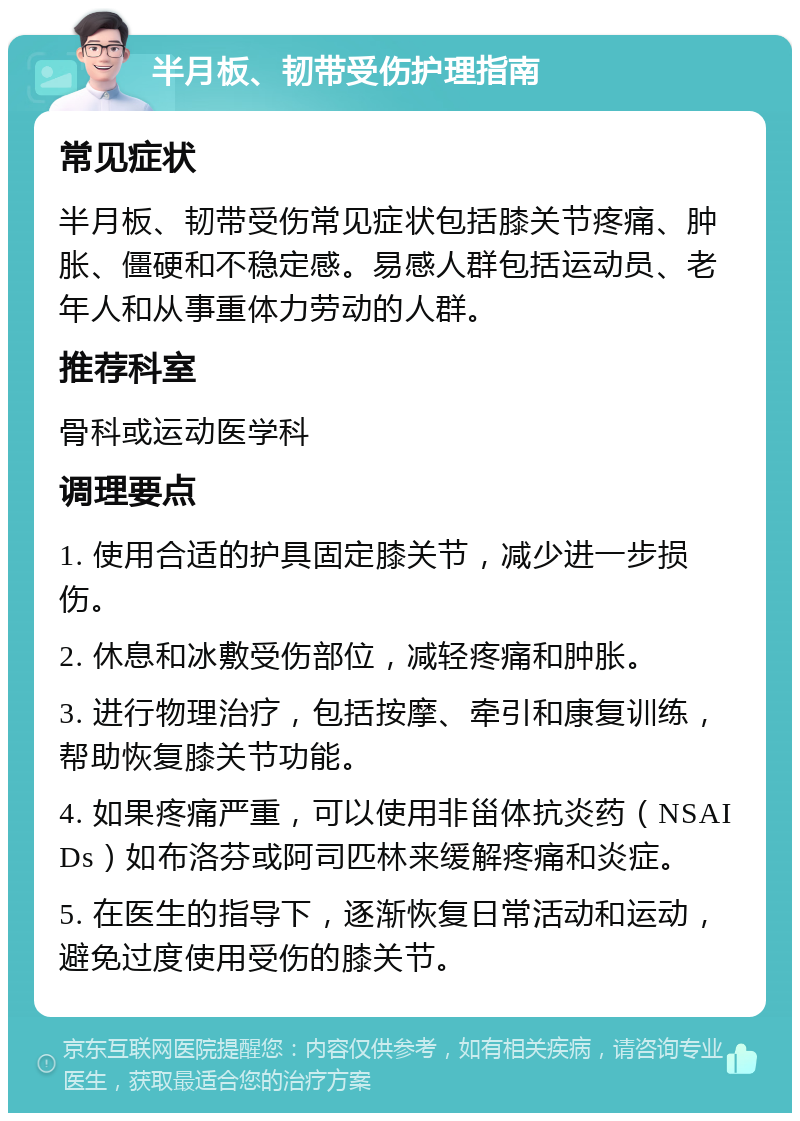 半月板、韧带受伤护理指南 常见症状 半月板、韧带受伤常见症状包括膝关节疼痛、肿胀、僵硬和不稳定感。易感人群包括运动员、老年人和从事重体力劳动的人群。 推荐科室 骨科或运动医学科 调理要点 1. 使用合适的护具固定膝关节，减少进一步损伤。 2. 休息和冰敷受伤部位，减轻疼痛和肿胀。 3. 进行物理治疗，包括按摩、牵引和康复训练，帮助恢复膝关节功能。 4. 如果疼痛严重，可以使用非甾体抗炎药（NSAIDs）如布洛芬或阿司匹林来缓解疼痛和炎症。 5. 在医生的指导下，逐渐恢复日常活动和运动，避免过度使用受伤的膝关节。