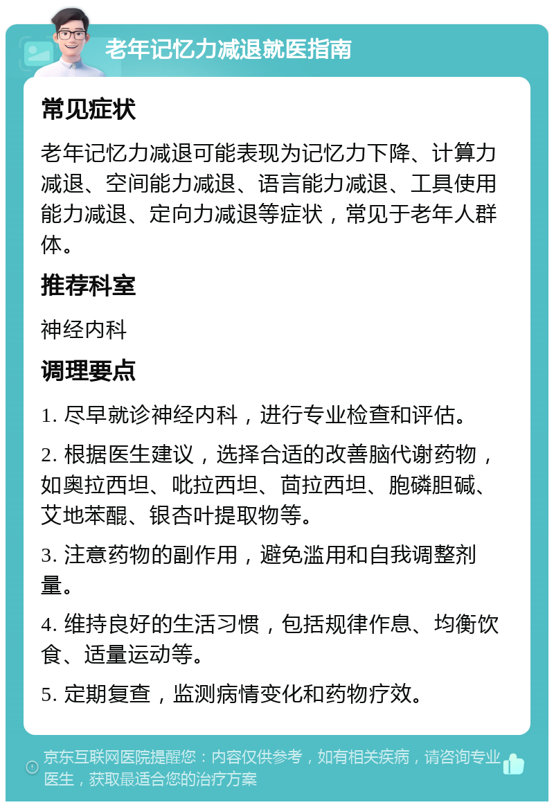 老年记忆力减退就医指南 常见症状 老年记忆力减退可能表现为记忆力下降、计算力减退、空间能力减退、语言能力减退、工具使用能力减退、定向力减退等症状，常见于老年人群体。 推荐科室 神经内科 调理要点 1. 尽早就诊神经内科，进行专业检查和评估。 2. 根据医生建议，选择合适的改善脑代谢药物，如奥拉西坦、吡拉西坦、茴拉西坦、胞磷胆碱、艾地苯醌、银杏叶提取物等。 3. 注意药物的副作用，避免滥用和自我调整剂量。 4. 维持良好的生活习惯，包括规律作息、均衡饮食、适量运动等。 5. 定期复查，监测病情变化和药物疗效。