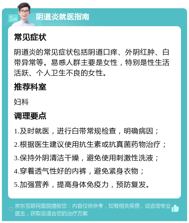 阴道炎就医指南 常见症状 阴道炎的常见症状包括阴道口痒、外阴红肿、白带异常等。易感人群主要是女性，特别是性生活活跃、个人卫生不良的女性。 推荐科室 妇科 调理要点 1.及时就医，进行白带常规检查，明确病因； 2.根据医生建议使用抗生素或抗真菌药物治疗； 3.保持外阴清洁干燥，避免使用刺激性洗液； 4.穿着透气性好的内裤，避免紧身衣物； 5.加强营养，提高身体免疫力，预防复发。