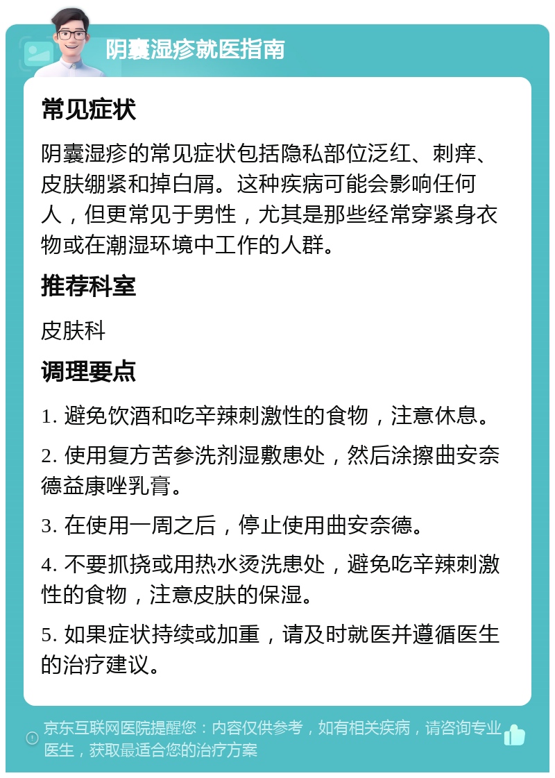 阴囊湿疹就医指南 常见症状 阴囊湿疹的常见症状包括隐私部位泛红、刺痒、皮肤绷紧和掉白屑。这种疾病可能会影响任何人，但更常见于男性，尤其是那些经常穿紧身衣物或在潮湿环境中工作的人群。 推荐科室 皮肤科 调理要点 1. 避免饮酒和吃辛辣刺激性的食物，注意休息。 2. 使用复方苦参洗剂湿敷患处，然后涂擦曲安奈德益康唑乳膏。 3. 在使用一周之后，停止使用曲安奈德。 4. 不要抓挠或用热水烫洗患处，避免吃辛辣刺激性的食物，注意皮肤的保湿。 5. 如果症状持续或加重，请及时就医并遵循医生的治疗建议。