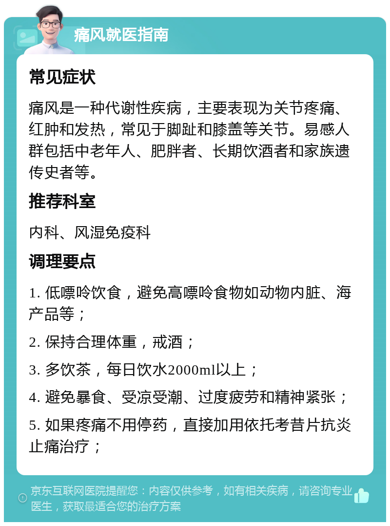 痛风就医指南 常见症状 痛风是一种代谢性疾病，主要表现为关节疼痛、红肿和发热，常见于脚趾和膝盖等关节。易感人群包括中老年人、肥胖者、长期饮酒者和家族遗传史者等。 推荐科室 内科、风湿免疫科 调理要点 1. 低嘌呤饮食，避免高嘌呤食物如动物内脏、海产品等； 2. 保持合理体重，戒酒； 3. 多饮茶，每日饮水2000ml以上； 4. 避免暴食、受凉受潮、过度疲劳和精神紧张； 5. 如果疼痛不用停药，直接加用依托考昔片抗炎止痛治疗；