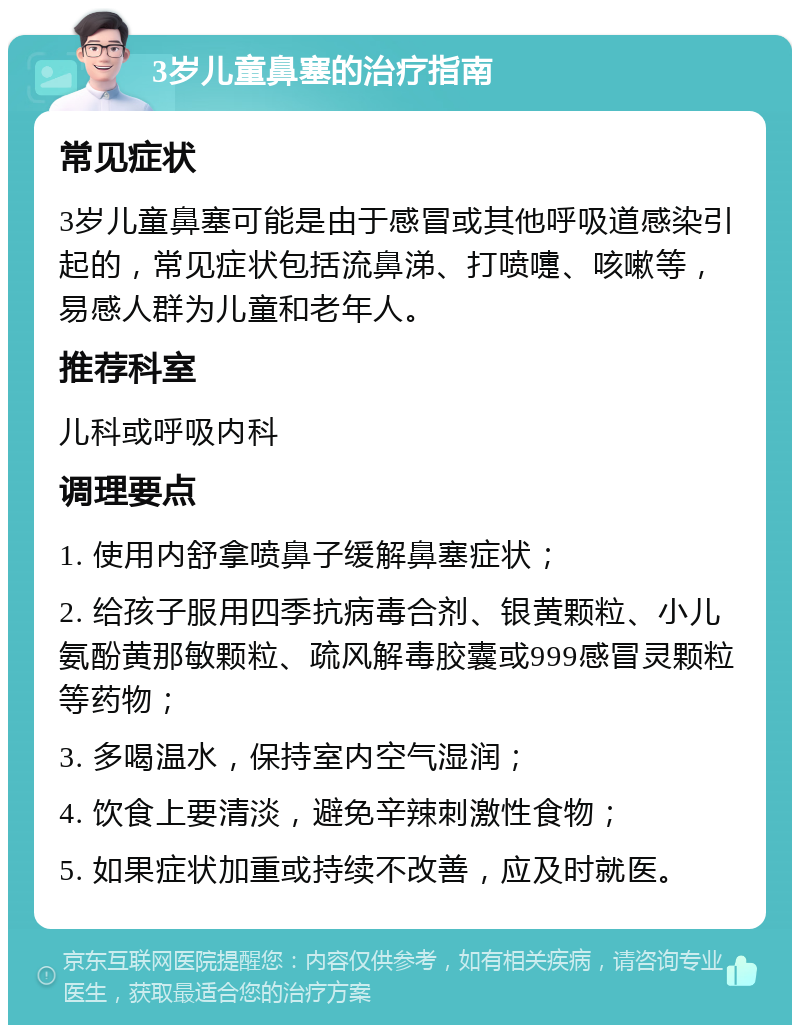 3岁儿童鼻塞的治疗指南 常见症状 3岁儿童鼻塞可能是由于感冒或其他呼吸道感染引起的，常见症状包括流鼻涕、打喷嚏、咳嗽等，易感人群为儿童和老年人。 推荐科室 儿科或呼吸内科 调理要点 1. 使用内舒拿喷鼻子缓解鼻塞症状； 2. 给孩子服用四季抗病毒合剂、银黄颗粒、小儿氨酚黄那敏颗粒、疏风解毒胶囊或999感冒灵颗粒等药物； 3. 多喝温水，保持室内空气湿润； 4. 饮食上要清淡，避免辛辣刺激性食物； 5. 如果症状加重或持续不改善，应及时就医。