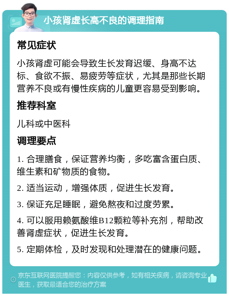 小孩肾虚长高不良的调理指南 常见症状 小孩肾虚可能会导致生长发育迟缓、身高不达标、食欲不振、易疲劳等症状，尤其是那些长期营养不良或有慢性疾病的儿童更容易受到影响。 推荐科室 儿科或中医科 调理要点 1. 合理膳食，保证营养均衡，多吃富含蛋白质、维生素和矿物质的食物。 2. 适当运动，增强体质，促进生长发育。 3. 保证充足睡眠，避免熬夜和过度劳累。 4. 可以服用赖氨酸维B12颗粒等补充剂，帮助改善肾虚症状，促进生长发育。 5. 定期体检，及时发现和处理潜在的健康问题。