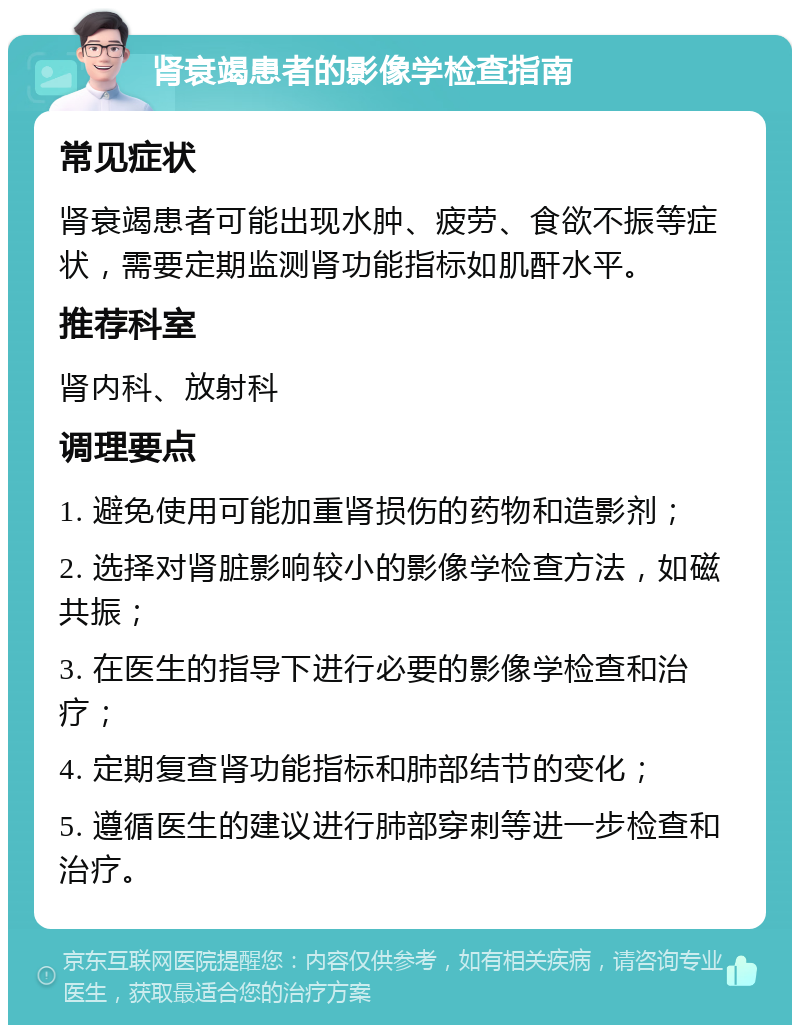 肾衰竭患者的影像学检查指南 常见症状 肾衰竭患者可能出现水肿、疲劳、食欲不振等症状，需要定期监测肾功能指标如肌酐水平。 推荐科室 肾内科、放射科 调理要点 1. 避免使用可能加重肾损伤的药物和造影剂； 2. 选择对肾脏影响较小的影像学检查方法，如磁共振； 3. 在医生的指导下进行必要的影像学检查和治疗； 4. 定期复查肾功能指标和肺部结节的变化； 5. 遵循医生的建议进行肺部穿刺等进一步检查和治疗。