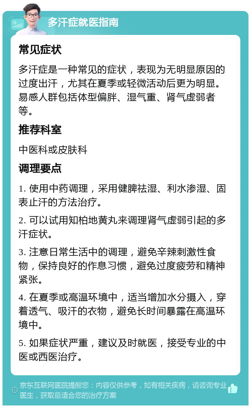 多汗症就医指南 常见症状 多汗症是一种常见的症状，表现为无明显原因的过度出汗，尤其在夏季或轻微活动后更为明显。易感人群包括体型偏胖、湿气重、肾气虚弱者等。 推荐科室 中医科或皮肤科 调理要点 1. 使用中药调理，采用健脾祛湿、利水渗湿、固表止汗的方法治疗。 2. 可以试用知柏地黄丸来调理肾气虚弱引起的多汗症状。 3. 注意日常生活中的调理，避免辛辣刺激性食物，保持良好的作息习惯，避免过度疲劳和精神紧张。 4. 在夏季或高温环境中，适当增加水分摄入，穿着透气、吸汗的衣物，避免长时间暴露在高温环境中。 5. 如果症状严重，建议及时就医，接受专业的中医或西医治疗。