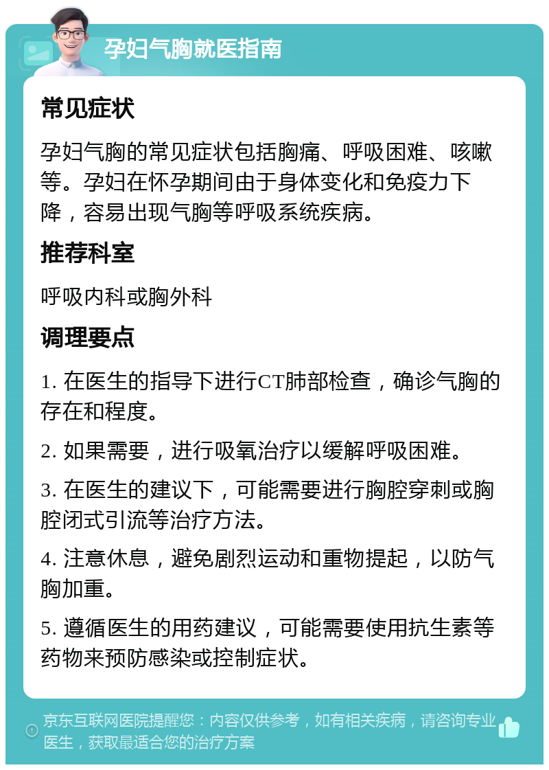 孕妇气胸就医指南 常见症状 孕妇气胸的常见症状包括胸痛、呼吸困难、咳嗽等。孕妇在怀孕期间由于身体变化和免疫力下降，容易出现气胸等呼吸系统疾病。 推荐科室 呼吸内科或胸外科 调理要点 1. 在医生的指导下进行CT肺部检查，确诊气胸的存在和程度。 2. 如果需要，进行吸氧治疗以缓解呼吸困难。 3. 在医生的建议下，可能需要进行胸腔穿刺或胸腔闭式引流等治疗方法。 4. 注意休息，避免剧烈运动和重物提起，以防气胸加重。 5. 遵循医生的用药建议，可能需要使用抗生素等药物来预防感染或控制症状。