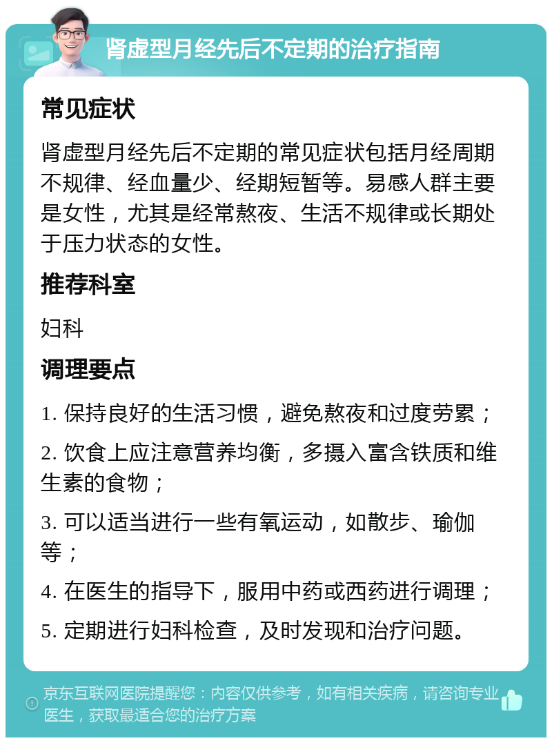 肾虚型月经先后不定期的治疗指南 常见症状 肾虚型月经先后不定期的常见症状包括月经周期不规律、经血量少、经期短暂等。易感人群主要是女性，尤其是经常熬夜、生活不规律或长期处于压力状态的女性。 推荐科室 妇科 调理要点 1. 保持良好的生活习惯，避免熬夜和过度劳累； 2. 饮食上应注意营养均衡，多摄入富含铁质和维生素的食物； 3. 可以适当进行一些有氧运动，如散步、瑜伽等； 4. 在医生的指导下，服用中药或西药进行调理； 5. 定期进行妇科检查，及时发现和治疗问题。