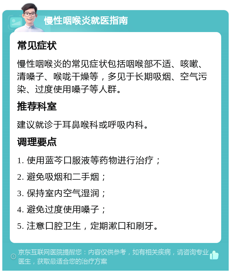 慢性咽喉炎就医指南 常见症状 慢性咽喉炎的常见症状包括咽喉部不适、咳嗽、清嗓子、喉咙干燥等，多见于长期吸烟、空气污染、过度使用嗓子等人群。 推荐科室 建议就诊于耳鼻喉科或呼吸内科。 调理要点 1. 使用蓝芩口服液等药物进行治疗； 2. 避免吸烟和二手烟； 3. 保持室内空气湿润； 4. 避免过度使用嗓子； 5. 注意口腔卫生，定期漱口和刷牙。