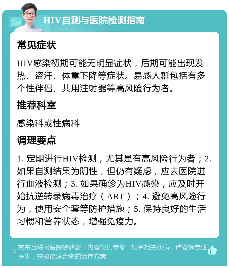 HIV自测与医院检测指南 常见症状 HIV感染初期可能无明显症状，后期可能出现发热、盗汗、体重下降等症状。易感人群包括有多个性伴侣、共用注射器等高风险行为者。 推荐科室 感染科或性病科 调理要点 1. 定期进行HIV检测，尤其是有高风险行为者；2. 如果自测结果为阴性，但仍有疑虑，应去医院进行血液检测；3. 如果确诊为HIV感染，应及时开始抗逆转录病毒治疗（ART）；4. 避免高风险行为，使用安全套等防护措施；5. 保持良好的生活习惯和营养状态，增强免疫力。