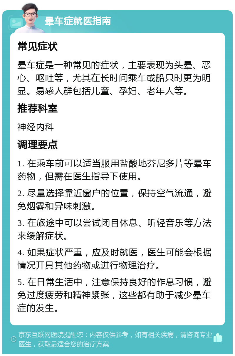 晕车症就医指南 常见症状 晕车症是一种常见的症状，主要表现为头晕、恶心、呕吐等，尤其在长时间乘车或船只时更为明显。易感人群包括儿童、孕妇、老年人等。 推荐科室 神经内科 调理要点 1. 在乘车前可以适当服用盐酸地芬尼多片等晕车药物，但需在医生指导下使用。 2. 尽量选择靠近窗户的位置，保持空气流通，避免烟雾和异味刺激。 3. 在旅途中可以尝试闭目休息、听轻音乐等方法来缓解症状。 4. 如果症状严重，应及时就医，医生可能会根据情况开具其他药物或进行物理治疗。 5. 在日常生活中，注意保持良好的作息习惯，避免过度疲劳和精神紧张，这些都有助于减少晕车症的发生。