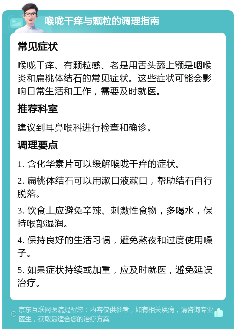 喉咙干痒与颗粒的调理指南 常见症状 喉咙干痒、有颗粒感、老是用舌头舔上颚是咽喉炎和扁桃体结石的常见症状。这些症状可能会影响日常生活和工作，需要及时就医。 推荐科室 建议到耳鼻喉科进行检查和确诊。 调理要点 1. 含化华素片可以缓解喉咙干痒的症状。 2. 扁桃体结石可以用漱口液漱口，帮助结石自行脱落。 3. 饮食上应避免辛辣、刺激性食物，多喝水，保持喉部湿润。 4. 保持良好的生活习惯，避免熬夜和过度使用嗓子。 5. 如果症状持续或加重，应及时就医，避免延误治疗。