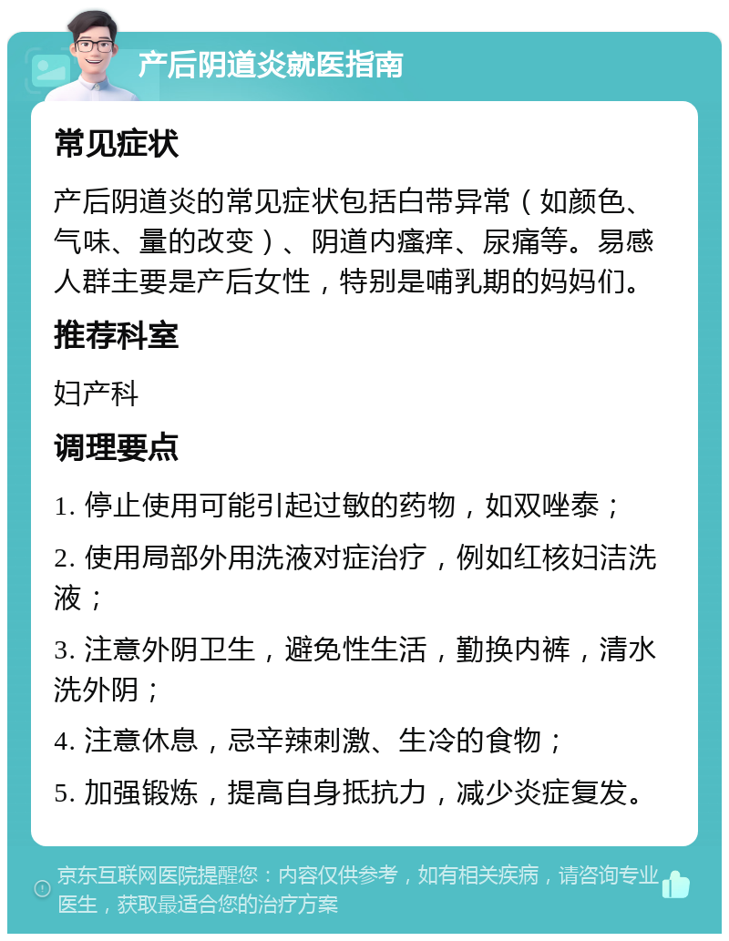 产后阴道炎就医指南 常见症状 产后阴道炎的常见症状包括白带异常（如颜色、气味、量的改变）、阴道内瘙痒、尿痛等。易感人群主要是产后女性，特别是哺乳期的妈妈们。 推荐科室 妇产科 调理要点 1. 停止使用可能引起过敏的药物，如双唑泰； 2. 使用局部外用洗液对症治疗，例如红核妇洁洗液； 3. 注意外阴卫生，避免性生活，勤换内裤，清水洗外阴； 4. 注意休息，忌辛辣刺激、生冷的食物； 5. 加强锻炼，提高自身抵抗力，减少炎症复发。