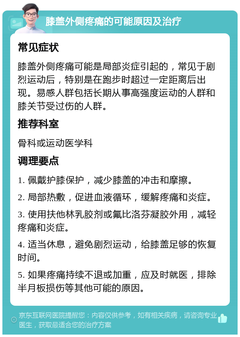 膝盖外侧疼痛的可能原因及治疗 常见症状 膝盖外侧疼痛可能是局部炎症引起的，常见于剧烈运动后，特别是在跑步时超过一定距离后出现。易感人群包括长期从事高强度运动的人群和膝关节受过伤的人群。 推荐科室 骨科或运动医学科 调理要点 1. 佩戴护膝保护，减少膝盖的冲击和摩擦。 2. 局部热敷，促进血液循环，缓解疼痛和炎症。 3. 使用扶他林乳胶剂或氟比洛芬凝胶外用，减轻疼痛和炎症。 4. 适当休息，避免剧烈运动，给膝盖足够的恢复时间。 5. 如果疼痛持续不退或加重，应及时就医，排除半月板损伤等其他可能的原因。