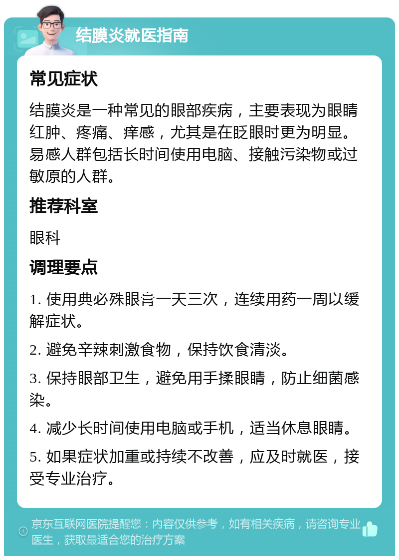 结膜炎就医指南 常见症状 结膜炎是一种常见的眼部疾病，主要表现为眼睛红肿、疼痛、痒感，尤其是在眨眼时更为明显。易感人群包括长时间使用电脑、接触污染物或过敏原的人群。 推荐科室 眼科 调理要点 1. 使用典必殊眼膏一天三次，连续用药一周以缓解症状。 2. 避免辛辣刺激食物，保持饮食清淡。 3. 保持眼部卫生，避免用手揉眼睛，防止细菌感染。 4. 减少长时间使用电脑或手机，适当休息眼睛。 5. 如果症状加重或持续不改善，应及时就医，接受专业治疗。