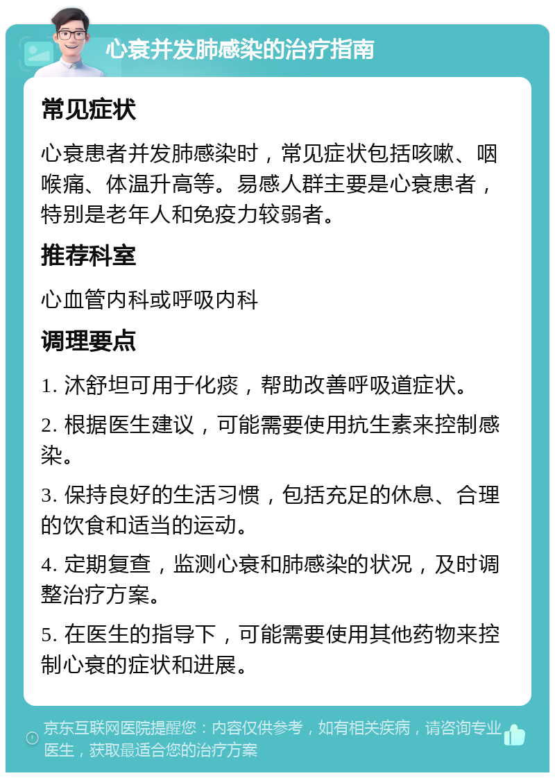 心衰并发肺感染的治疗指南 常见症状 心衰患者并发肺感染时，常见症状包括咳嗽、咽喉痛、体温升高等。易感人群主要是心衰患者，特别是老年人和免疫力较弱者。 推荐科室 心血管内科或呼吸内科 调理要点 1. 沐舒坦可用于化痰，帮助改善呼吸道症状。 2. 根据医生建议，可能需要使用抗生素来控制感染。 3. 保持良好的生活习惯，包括充足的休息、合理的饮食和适当的运动。 4. 定期复查，监测心衰和肺感染的状况，及时调整治疗方案。 5. 在医生的指导下，可能需要使用其他药物来控制心衰的症状和进展。