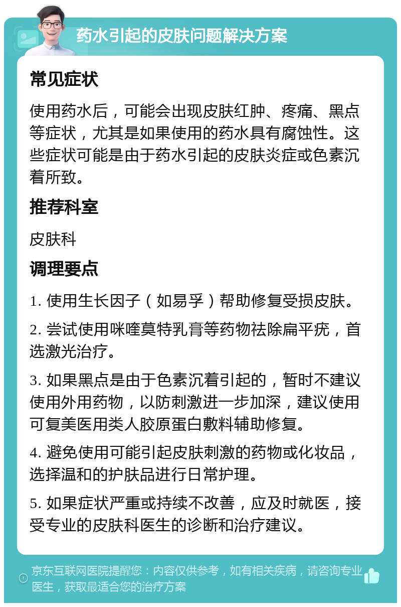 药水引起的皮肤问题解决方案 常见症状 使用药水后，可能会出现皮肤红肿、疼痛、黑点等症状，尤其是如果使用的药水具有腐蚀性。这些症状可能是由于药水引起的皮肤炎症或色素沉着所致。 推荐科室 皮肤科 调理要点 1. 使用生长因子（如易孚）帮助修复受损皮肤。 2. 尝试使用咪喹莫特乳膏等药物祛除扁平疣，首选激光治疗。 3. 如果黑点是由于色素沉着引起的，暂时不建议使用外用药物，以防刺激进一步加深，建议使用可复美医用类人胶原蛋白敷料辅助修复。 4. 避免使用可能引起皮肤刺激的药物或化妆品，选择温和的护肤品进行日常护理。 5. 如果症状严重或持续不改善，应及时就医，接受专业的皮肤科医生的诊断和治疗建议。