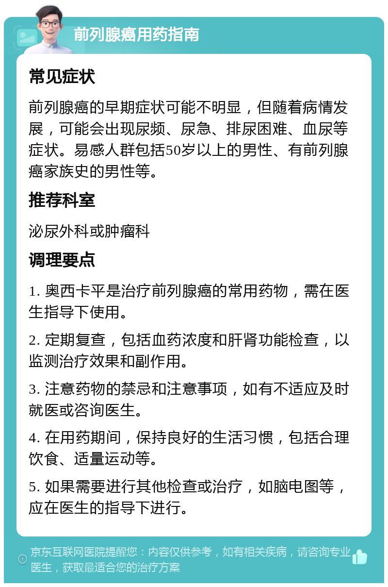 前列腺癌用药指南 常见症状 前列腺癌的早期症状可能不明显，但随着病情发展，可能会出现尿频、尿急、排尿困难、血尿等症状。易感人群包括50岁以上的男性、有前列腺癌家族史的男性等。 推荐科室 泌尿外科或肿瘤科 调理要点 1. 奥西卡平是治疗前列腺癌的常用药物，需在医生指导下使用。 2. 定期复查，包括血药浓度和肝肾功能检查，以监测治疗效果和副作用。 3. 注意药物的禁忌和注意事项，如有不适应及时就医或咨询医生。 4. 在用药期间，保持良好的生活习惯，包括合理饮食、适量运动等。 5. 如果需要进行其他检查或治疗，如脑电图等，应在医生的指导下进行。