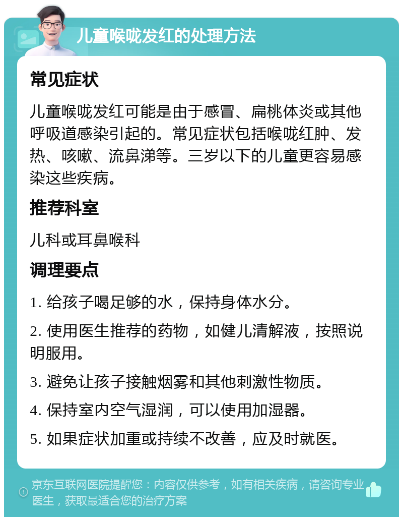 儿童喉咙发红的处理方法 常见症状 儿童喉咙发红可能是由于感冒、扁桃体炎或其他呼吸道感染引起的。常见症状包括喉咙红肿、发热、咳嗽、流鼻涕等。三岁以下的儿童更容易感染这些疾病。 推荐科室 儿科或耳鼻喉科 调理要点 1. 给孩子喝足够的水，保持身体水分。 2. 使用医生推荐的药物，如健儿清解液，按照说明服用。 3. 避免让孩子接触烟雾和其他刺激性物质。 4. 保持室内空气湿润，可以使用加湿器。 5. 如果症状加重或持续不改善，应及时就医。