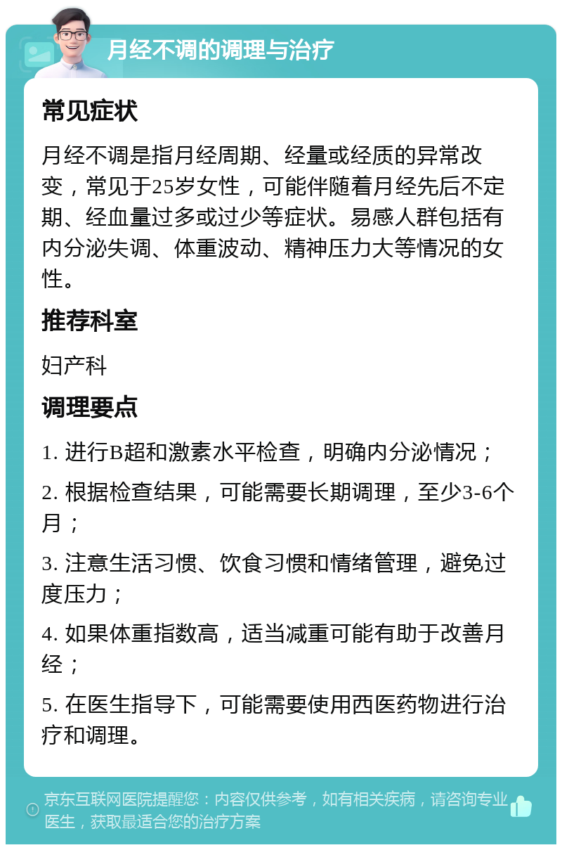 月经不调的调理与治疗 常见症状 月经不调是指月经周期、经量或经质的异常改变，常见于25岁女性，可能伴随着月经先后不定期、经血量过多或过少等症状。易感人群包括有内分泌失调、体重波动、精神压力大等情况的女性。 推荐科室 妇产科 调理要点 1. 进行B超和激素水平检查，明确内分泌情况； 2. 根据检查结果，可能需要长期调理，至少3-6个月； 3. 注意生活习惯、饮食习惯和情绪管理，避免过度压力； 4. 如果体重指数高，适当减重可能有助于改善月经； 5. 在医生指导下，可能需要使用西医药物进行治疗和调理。