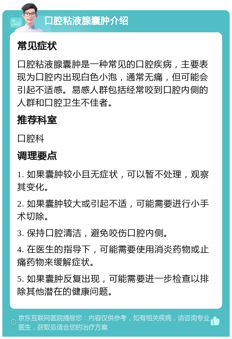 口腔粘液腺囊肿介绍 常见症状 口腔粘液腺囊肿是一种常见的口腔疾病，主要表现为口腔内出现白色小泡，通常无痛，但可能会引起不适感。易感人群包括经常咬到口腔内侧的人群和口腔卫生不佳者。 推荐科室 口腔科 调理要点 1. 如果囊肿较小且无症状，可以暂不处理，观察其变化。 2. 如果囊肿较大或引起不适，可能需要进行小手术切除。 3. 保持口腔清洁，避免咬伤口腔内侧。 4. 在医生的指导下，可能需要使用消炎药物或止痛药物来缓解症状。 5. 如果囊肿反复出现，可能需要进一步检查以排除其他潜在的健康问题。