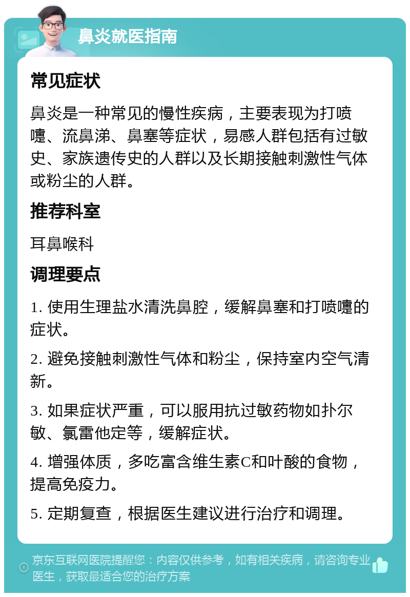 鼻炎就医指南 常见症状 鼻炎是一种常见的慢性疾病，主要表现为打喷嚏、流鼻涕、鼻塞等症状，易感人群包括有过敏史、家族遗传史的人群以及长期接触刺激性气体或粉尘的人群。 推荐科室 耳鼻喉科 调理要点 1. 使用生理盐水清洗鼻腔，缓解鼻塞和打喷嚏的症状。 2. 避免接触刺激性气体和粉尘，保持室内空气清新。 3. 如果症状严重，可以服用抗过敏药物如扑尔敏、氯雷他定等，缓解症状。 4. 增强体质，多吃富含维生素C和叶酸的食物，提高免疫力。 5. 定期复查，根据医生建议进行治疗和调理。