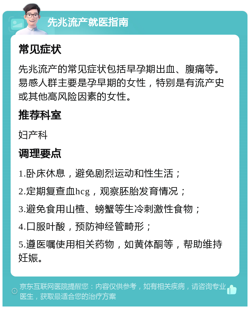 先兆流产就医指南 常见症状 先兆流产的常见症状包括早孕期出血、腹痛等。易感人群主要是孕早期的女性，特别是有流产史或其他高风险因素的女性。 推荐科室 妇产科 调理要点 1.卧床休息，避免剧烈运动和性生活； 2.定期复查血hcg，观察胚胎发育情况； 3.避免食用山楂、螃蟹等生冷刺激性食物； 4.口服叶酸，预防神经管畸形； 5.遵医嘱使用相关药物，如黄体酮等，帮助维持妊娠。